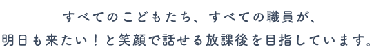 すべてのこどもたち、すべての職員が、明日も来たい！と笑顔で話せる放課後を目指しています。