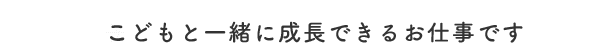 こどもと一緒に成長できるお仕事です