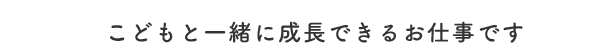 子どもと一緒に成長できるお仕事です