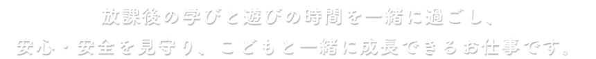 放課後の学びと遊びの時間を一緒に過ごし、安心・安全を見守り、こどもと一緒に成長できるお仕事です。