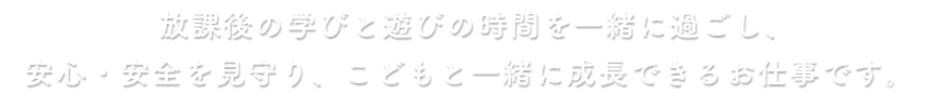 放課後の学びと遊びの時間を一緒に過ごし、安心・安全を見守り、子どもと一緒に成長できるお仕事です。