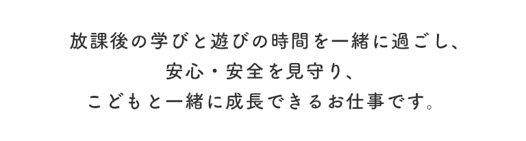 放課後の学びと遊びの時間を一緒に過ごし、安心・安全を見守り、子どもと一緒に成長できるお仕事です。