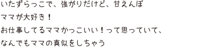 いたずらっこで、強がりだけど、甘えんぼ ママが大好き！ お仕事してるママかっこいい！って思っていて、なんでもママの真似をしちゃう