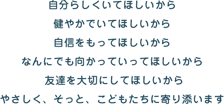 自分らしくいてほしいから 健やかでいてほしいから 自信をもってほしいから なんにでも向かっていってほしいから 友達を大切にしてほしいから やさしく、そっと、子どもたちに寄り添います