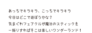 あっちでキラキラ、こっちでキラキラ 今日はどこで遊ぼうかな？ 気まぐれフェアクルが魔法のスティックを一振りすればそこは楽しいワンダーランド！