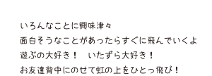 いろんなことに興味津々 面白そうなことがあったらすぐに飛んでいくよ 遊ぶの大好き！いたずら大好き！ お友達背中にのせて虹の上をひとっ飛び！