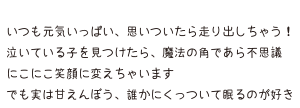 いつも元気いっぱい、思いついたら走り出しちゃう！泣いている子を見つけたら、魔法の角であら不思議 にこにこ笑顔に変えちゃいます でも実は甘えんぼう、誰かにくっついて眠るのが好き